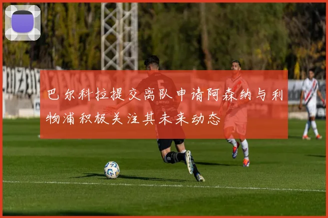 巴尔科拉提交离队申请阿森纳与利物浦积极关注其未来动态