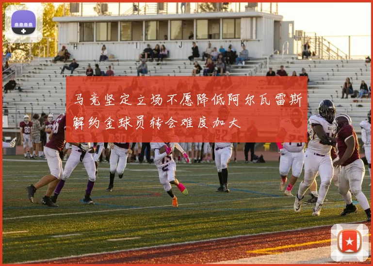 马竞坚定立场不愿降低阿尔瓦雷斯解约金球员转会难度加大