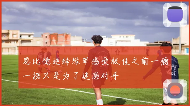 恩比德逆转绿军感受极佳之前一瘸一拐只是为了迷惑对手