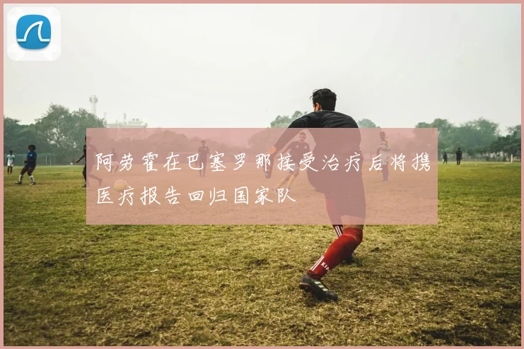 阿劳霍在巴塞罗那接受治疗后将携医疗报告回归国家队