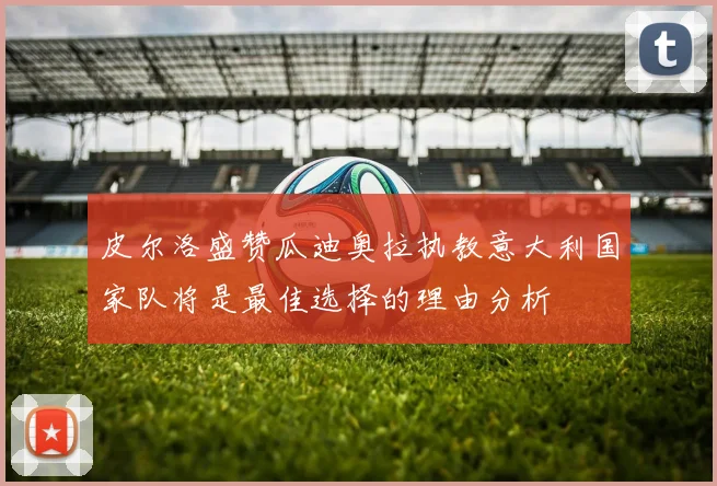 皮尔洛盛赞瓜迪奥拉执教意大利国家队将是最佳选择的理由分析