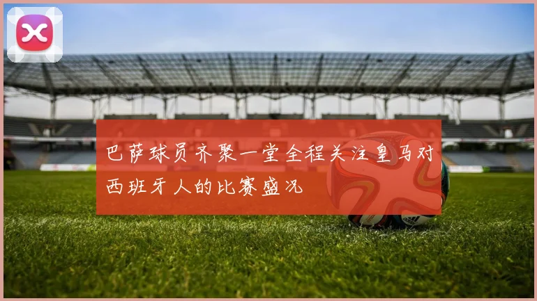 巴萨球员齐聚一堂全程关注皇马对西班牙人的比赛盛况