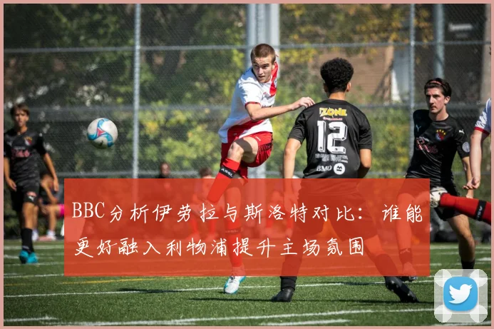 BBC分析伊劳拉与斯洛特对比：谁能更好融入利物浦提升主场氛围