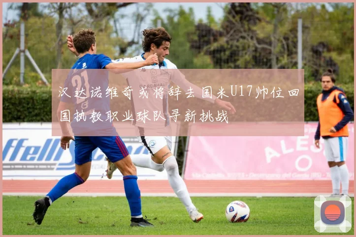 汉达诺维奇或将辞去国米U17帅位回国执教职业球队寻新挑战