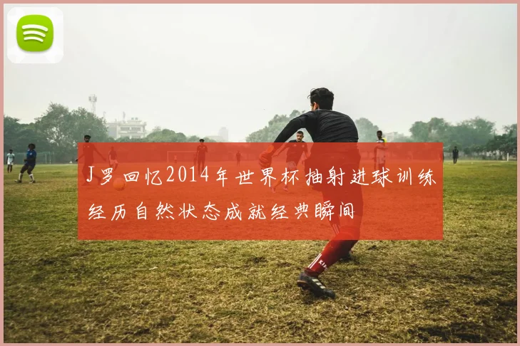 J罗回忆2014年世界杯抽射进球训练经历自然状态成就经典瞬间
