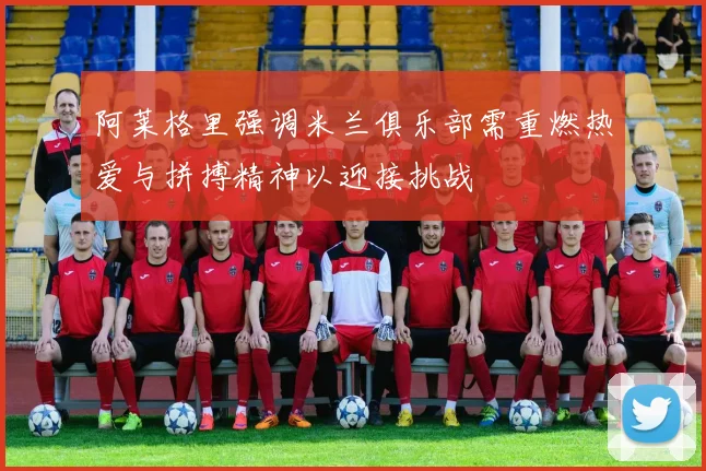 阿莱格里强调米兰俱乐部需重燃热爱与拼搏精神以迎接挑战