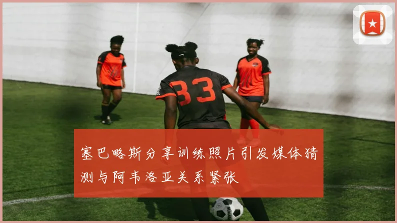 塞巴略斯分享训练照片引发媒体猜测与阿韦洛亚关系紧张