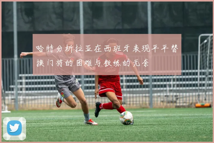 哈特分析拉亚在西班牙表现平平替换门将的困难与教练的无奈