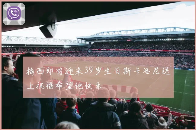 梅西即将迎来39岁生日斯卡洛尼送上祝福希望他快乐