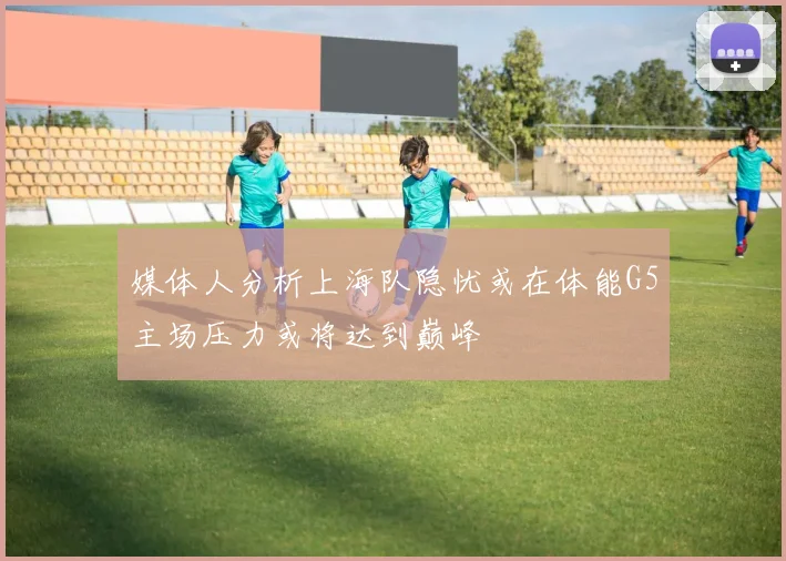 媒体人分析上海队隐忧或在体能G5主场压力或将达到巅峰