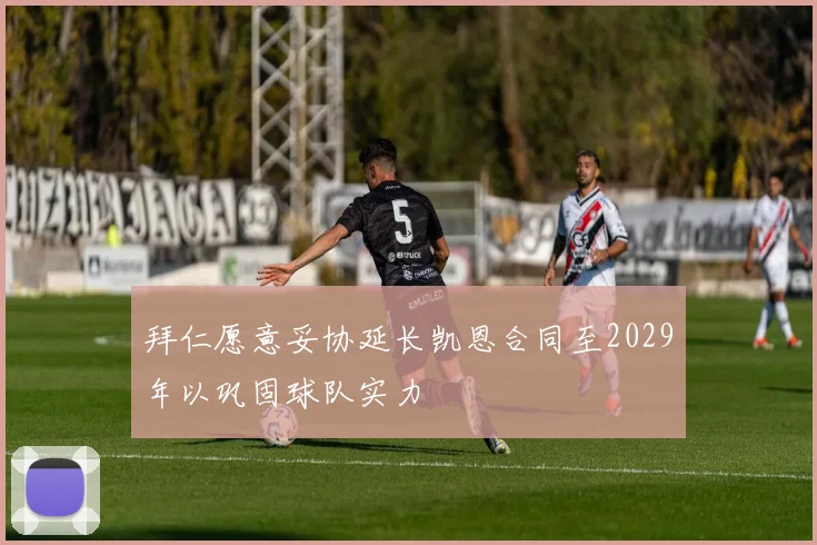 拜仁愿意妥协延长凯恩合同至2029年以巩固球队实力